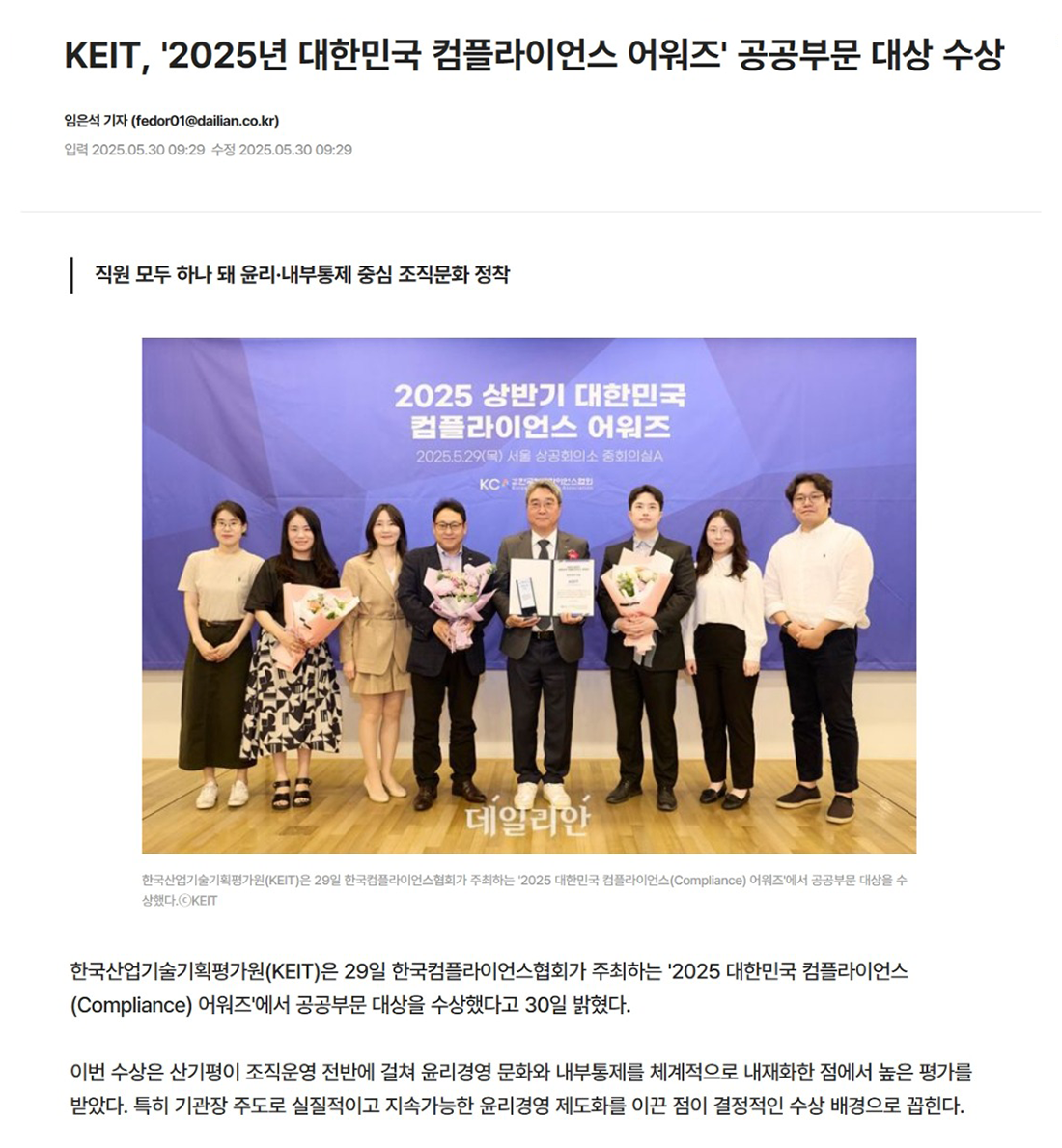 
								KEIT, '2025년 대한민국 컴플라이언스 어워즈' 공공부문 대상 수상
								임은석 기자 (fedor01@daillian.co.kr)
								입력2025.05.30 09:29 수정 2025.05.30 09:29
								|직원 모두 하나 돼 윤리·내부통제 중심 조직문화 정착
								2025 상반기 대한민국
								컴플라이언스 어워즈
								2025.5.29(목) 서울상공회의소 중회의실
								KCRE
								데일리안
								한국산업기술기획평가원(KEIT)은 29일 한국컴블라이언스협회가 주최하는 '2025 대한민국 컴플라이언스(Compliance) 어워즈에서 공공부문 대상을 수 상했다. KEIT
								한국산업기술기획평가원(KEIT)은 29일 한국컴플라이언스협회가 주최하는 '2025 대한민국 컴플라이언스 (Compliance) 어워즈'에서 공공부문 대상을 수상했다고 30일 밝혔다.
					