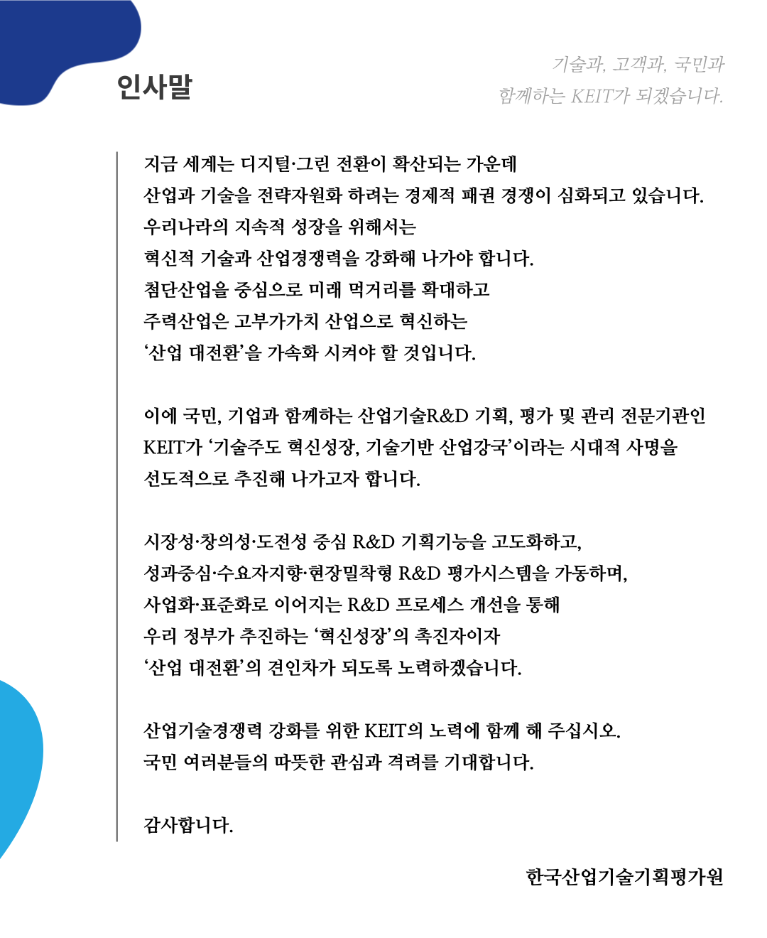 
      			인사말 기술과, 고객과, 국민과 함께하는 KEIT가 되겠습니다.
      			지금 세계는 디지털 그림 전환이 확산되는 가운데 산업과 기술을 전략자원화 하려는 경제적 패권 경쟁이 심화되고 있습니다.
      			우리나라의 지속적 성장을 위해서는 혁신적 기술과 산업경쟁력을 상화해 나가야 합니다.
      			첨단산업을 중심으로 미래 먹거리를 확대하고 주력산업은 고부가가치 산업으로 혁신하는 '산업 대전환'을 가속화 시켜야 할 것입니다.
      			이에 국민, 기업과 함께하는 산업기술R&D 기획, 평가 및 관리 전문기관인 KEIT가 '기술주도 혁신성장, 기술기반 산업강국'이라는 시대적 사명을 선도적으로 추진해 나가고자 합니다.
      			
      			시장성 창의성 도전성 중심 R&D 기획기능을 고도화하고, 성과중심 수요자지향 현장밀착형 R&D 평가시스템을 가동하며, 산업화 표준화로 이어지는 R&D 프로세스 개선을 통해
      			우리 정부가 추진하는 '혁신성장' 촉진자이자 '산업 대전환'의 견인차가 되도록 노력하겠습니다.
      			
      			산업기술경쟁력 강화를 위한 KEIT의 노력에 함깨 해 주십시오.
      			국민 여러분들의 따듯한 관심과 격려를 기대합니다.
      			
      			감사합니다.
      			
      			한국산업기술기획평가원
      			
