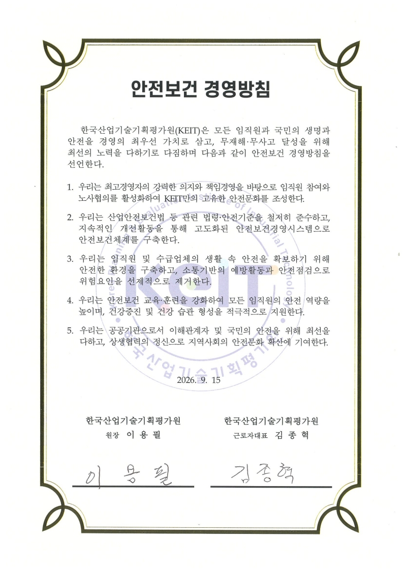 
						안전보건 경영방침
						한국산업기술기획평가원(KEIT)은 모든 임직원과 국민의 생명과 안전을 경영의 최우선 가치로 삼고,
						무재해 무사고 달성을 위해 최선의 노력을 다하기로 다짐하며 다음과 같이 안전보건 경영방침을 선언한다.					
						
						1. 우리는 최고경영자의 강력한 의지와 책임경영을 바탕으로 임직원 참여와 노사협의를 활성화하여 KEIT만의 고유한 안전문화를 조성한다.
						2. 우리는 산업안전보건법 등 관련 법령 안전기준을 철저히 준수하고, 지속적인 개선활동을 통해 고도화된 안전보건경영시스템으로 안전보건체계를 구축한다.
						3. 우리는 임직원 및 수급업체의 생활 속 안전을 확보하기 위해 안전한 환경을 구축하고, 소통기반의 예방활동과 안전점검으로 위험요인을 선제적으로 제거한다.
						4. 우리는 안전보건 교육 훈련을 강화하여 모든 임직원의 안전 역량을 높이며, 건강증진 및 건강 습관 형성을 적극적으로 지원한다.
						5. 우리는 공공기관으로서 이해관계자 및 국민의 안전을 위해 최선을 다하고, 상생협력의 정신으로 지역사회의 안전문화 확산에 기여한다.
						
						2026.09.15
						
						한국산업기술기획평가원 원장 이 용 필 
						한국산업기술기획평가원 근로자대표 김 종 혁
						